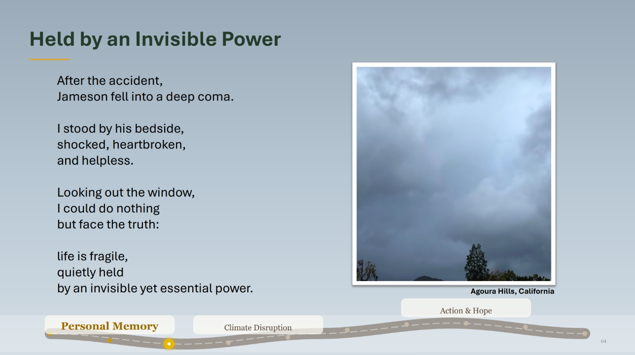 Photo of gray, cloudy skies. Caption: Agoura Hills. Text: Held by an Invisible Power. After the accident,
Jameson fell into a deep coma.
I stood by his bedside,
shocked, heartbroken,
and helpless.
Looking out the window,
I could do nothing
but face the truth:
life is fragile,
quietly held
by an invisible yet essential power.